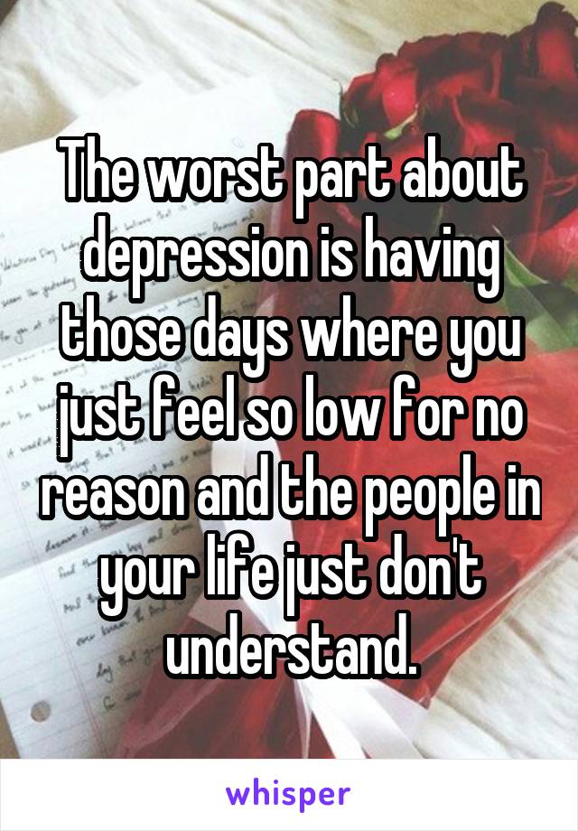 The worst part about depression is having those days where you just feel so low for no reason and the people in your life just don't understand.