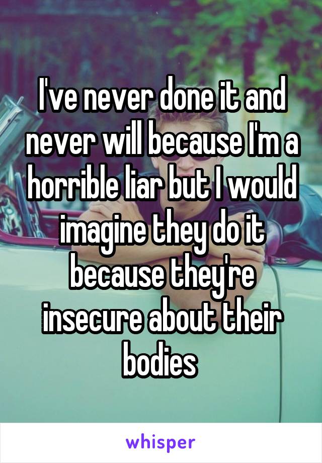 I've never done it and never will because I'm a horrible liar but I would imagine they do it because they're insecure about their bodies 