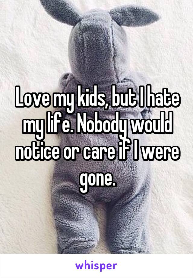 Love my kids, but I hate my life. Nobody would notice or care if I were gone.