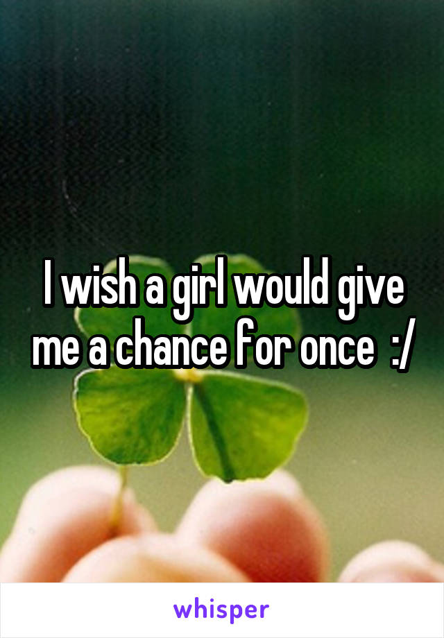I wish a girl would give me a chance for once  :/