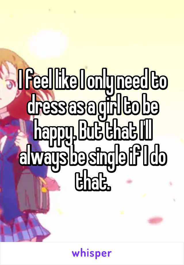 I feel like I only need to dress as a girl to be happy. But that I'll always be single if I do that.