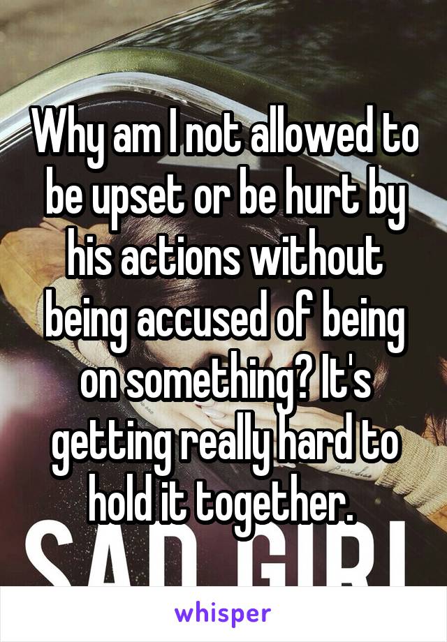 Why am I not allowed to be upset or be hurt by his actions without being accused of being on something? It's getting really hard to hold it together. 