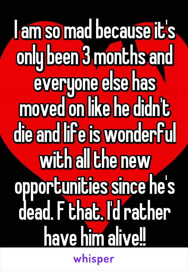 I am so mad because it's only been 3 months and everyone else has moved on like he didn't die and life is wonderful with all the new opportunities since he's dead. F that. I'd rather have him alive!!