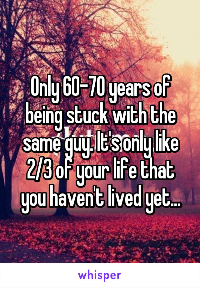 Only 60-70 years of being stuck with the same guy. It's only like 2/3 of your life that you haven't lived yet...