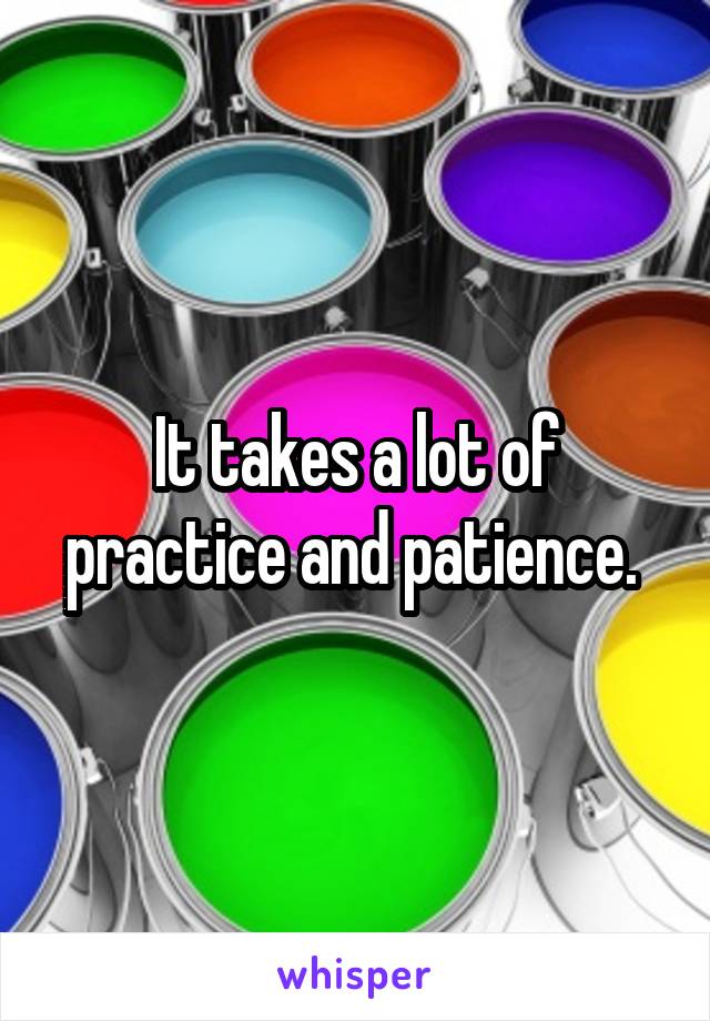 It takes a lot of practice and patience. 
