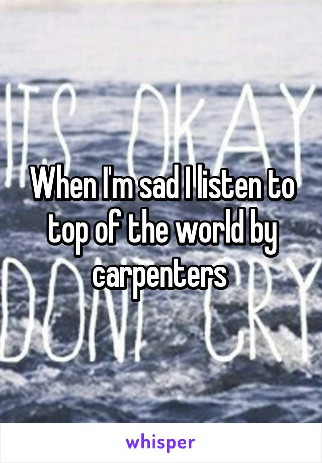 When I'm sad I listen to top of the world by carpenters 