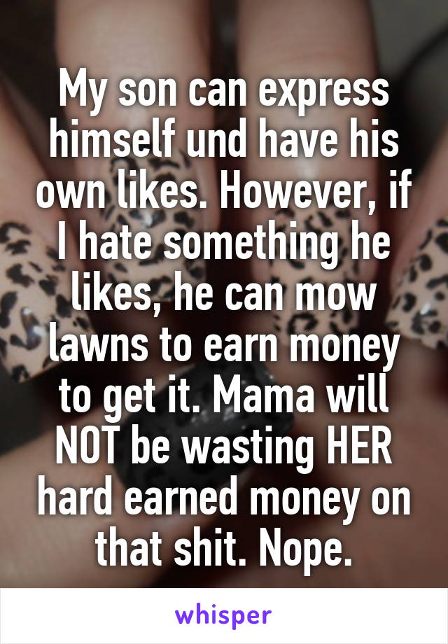 My son can express himself und have his own likes. However, if I hate something he likes, he can mow lawns to earn money to get it. Mama will NOT be wasting HER hard earned money on that shit. Nope.