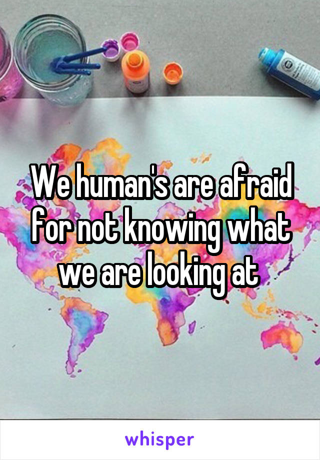 We human's are afraid for not knowing what we are looking at 