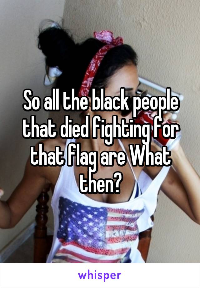 So all the black people that died fighting for that flag are What then?