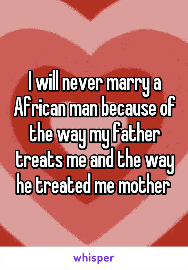 I will never marry a African man because of the way my father treats me and the way he treated me mother 