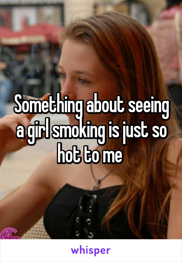 Something about seeing a girl smoking is just so hot to me 