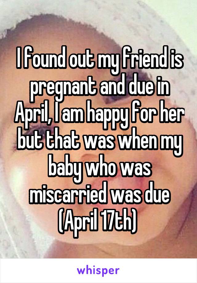 I found out my friend is pregnant and due in April, I am happy for her but that was when my baby who was miscarried was due (April 17th) 