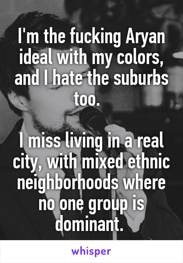I'm the fucking Aryan ideal with my colors, and I hate the suburbs too.  

I miss living in a real city, with mixed ethnic neighborhoods where no one group is dominant. 