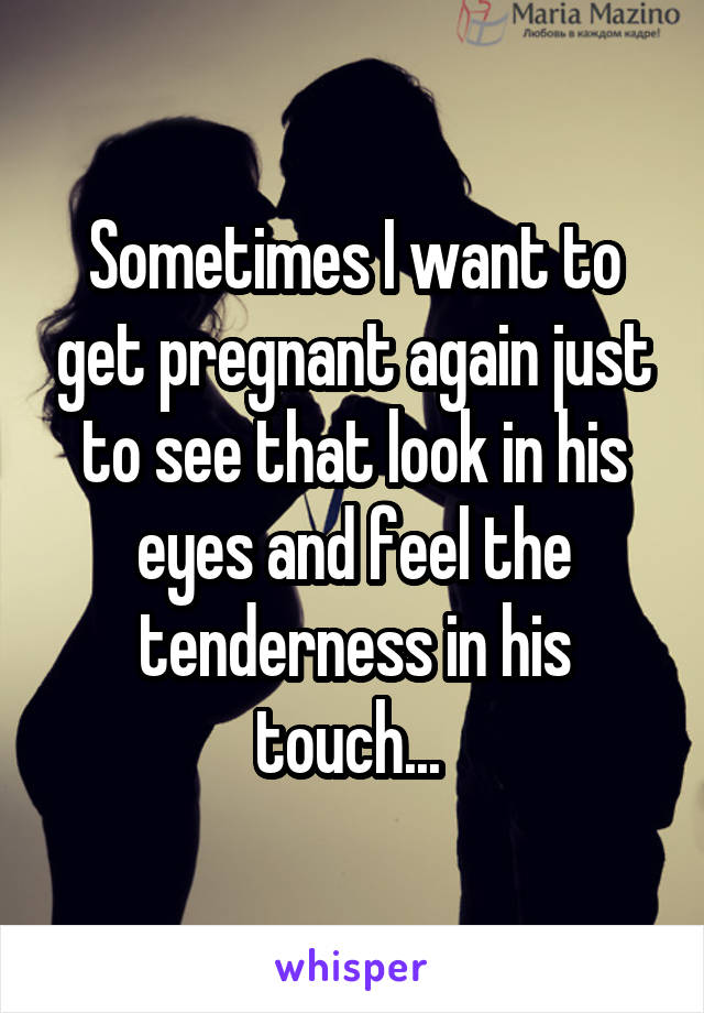 Sometimes I want to get pregnant again just to see that look in his eyes and feel the tenderness in his touch... 