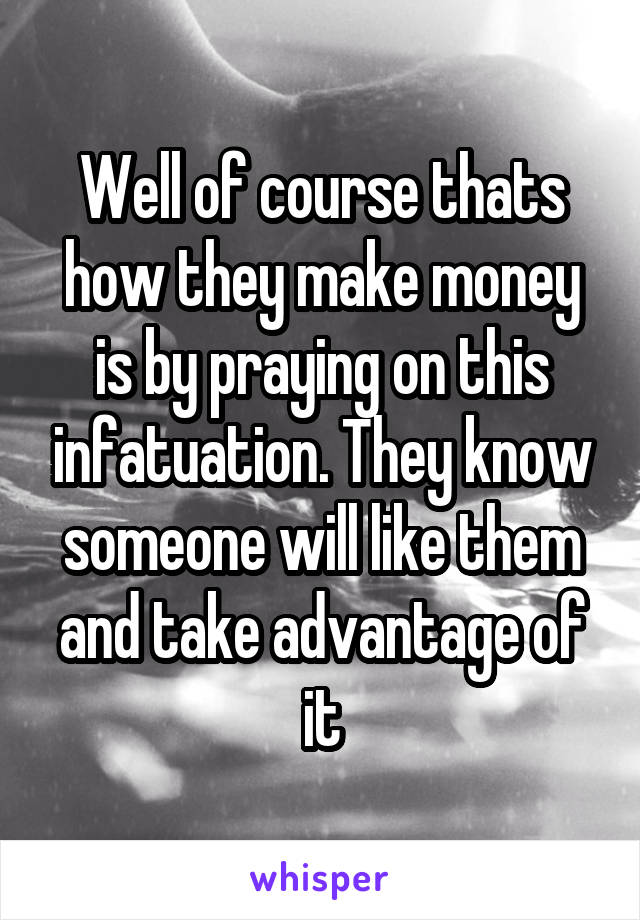 Well of course thats how they make money is by praying on this infatuation. They know someone will like them and take advantage of it