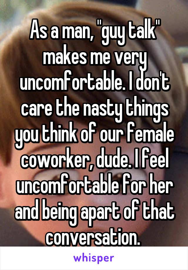 As a man, "guy talk" makes me very uncomfortable. I don't care the nasty things you think of our female coworker, dude. I feel uncomfortable for her and being apart of that conversation. 