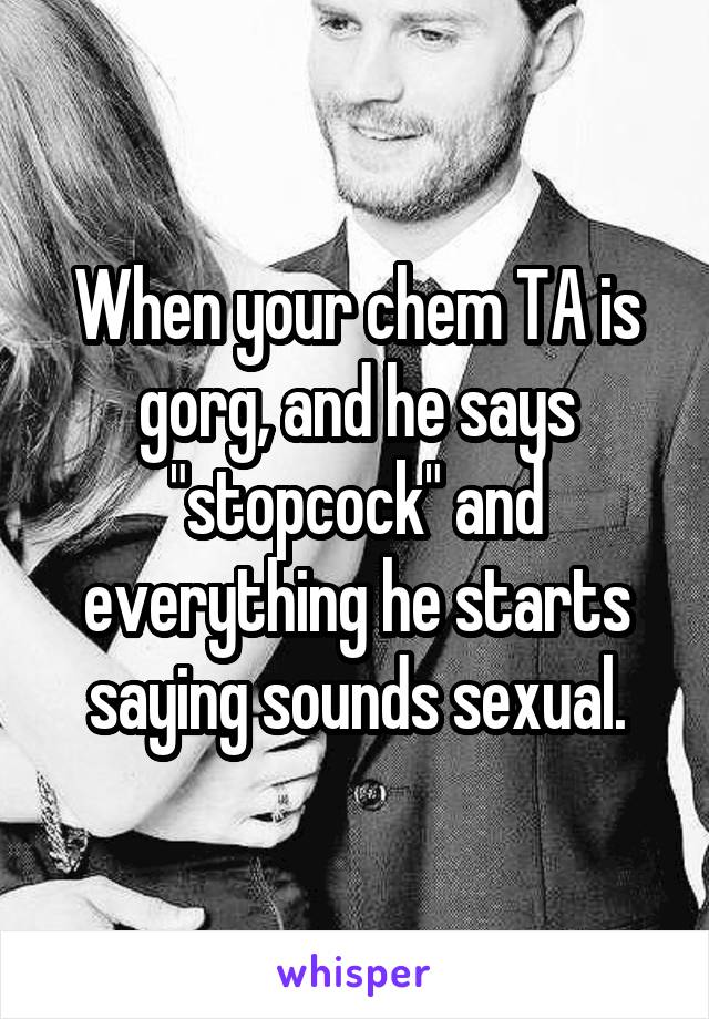 When your chem TA is gorg, and he says "stopcock" and everything he starts saying sounds sexual.