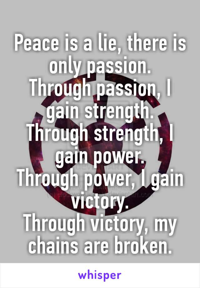Peace is a lie, there is only passion.
Through passion, I gain strength.
Through strength, I gain power.
Through power, I gain victory.
Through victory, my chains are broken.
