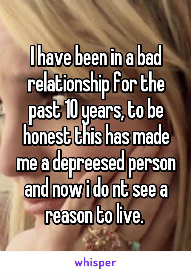 I have been in a bad relationship for the past 10 years, to be honest this has made me a depreesed person and now i do nt see a reason to live. 