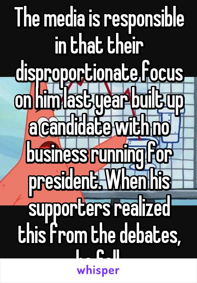 The media is responsible in that their disproportionate focus on him last year built up a candidate with no business running for president. When his supporters realized this from the debates, he fell.