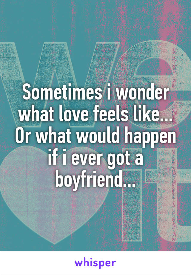 Sometimes i wonder what love feels like... Or what would happen if i ever got a boyfriend...
