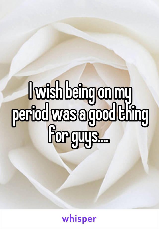 I wish being on my period was a good thing for guys.... 