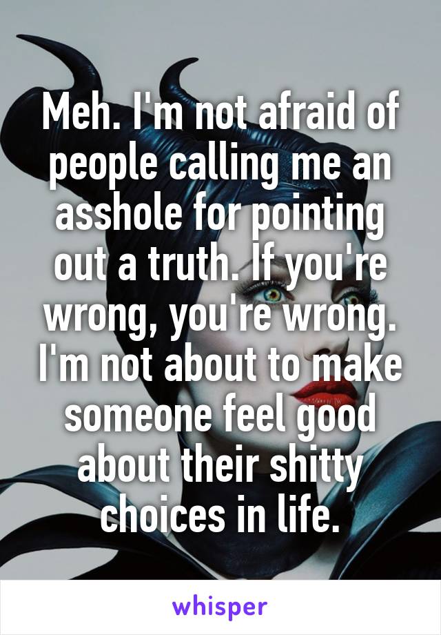 Meh. I'm not afraid of people calling me an asshole for pointing out a truth. If you're wrong, you're wrong. I'm not about to make someone feel good about their shitty choices in life.