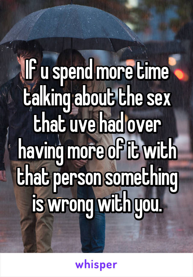 If u spend more time talking about the sex that uve had over having more of it with that person something is wrong with you.