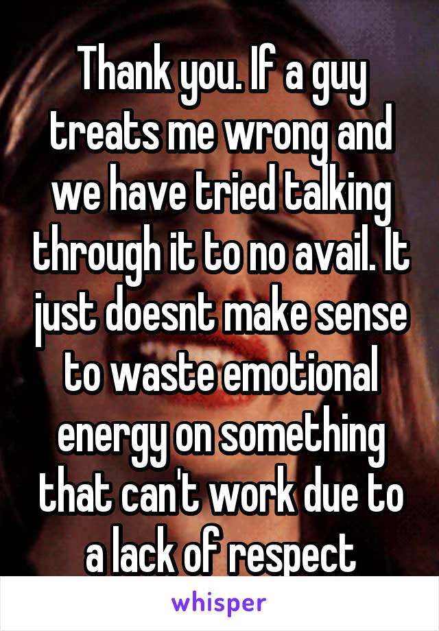 Thank you. If a guy treats me wrong and we have tried talking through it to no avail. It just doesnt make sense to waste emotional energy on something that can't work due to a lack of respect