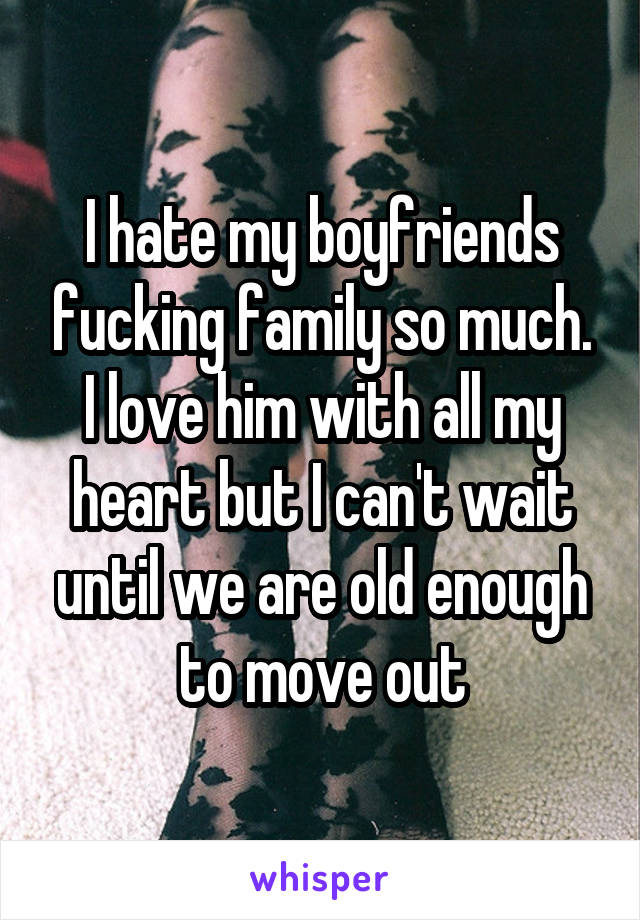 I hate my boyfriends fucking family so much. I love him with all my heart but I can't wait until we are old enough to move out