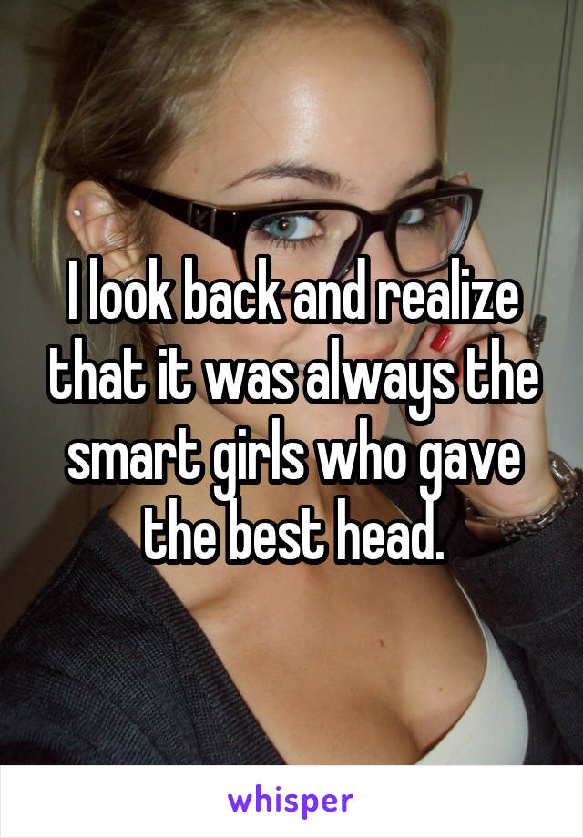 I look back and realize that it was always the smart girls who gave the best head.