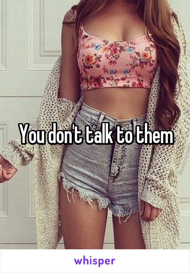 You don't talk to them