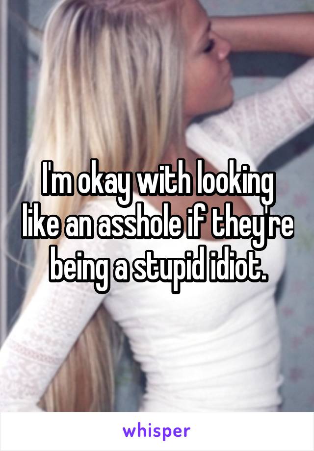 I'm okay with looking like an asshole if they're being a stupid idiot.