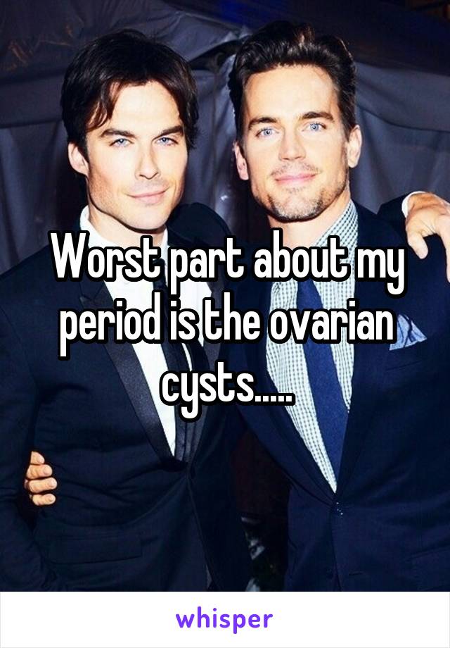 Worst part about my period is the ovarian cysts.....
