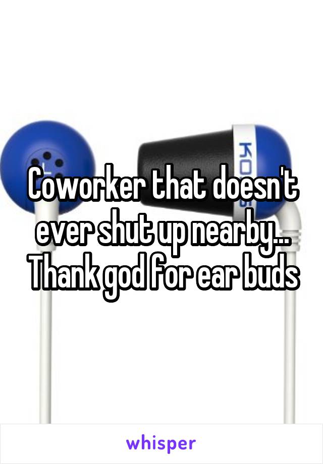 Coworker that doesn't ever shut up nearby... Thank god for ear buds