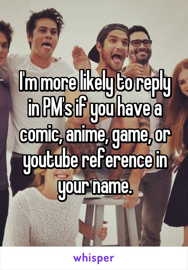 I'm more likely to reply in PM's if you have a comic, anime, game, or youtube reference in your name.