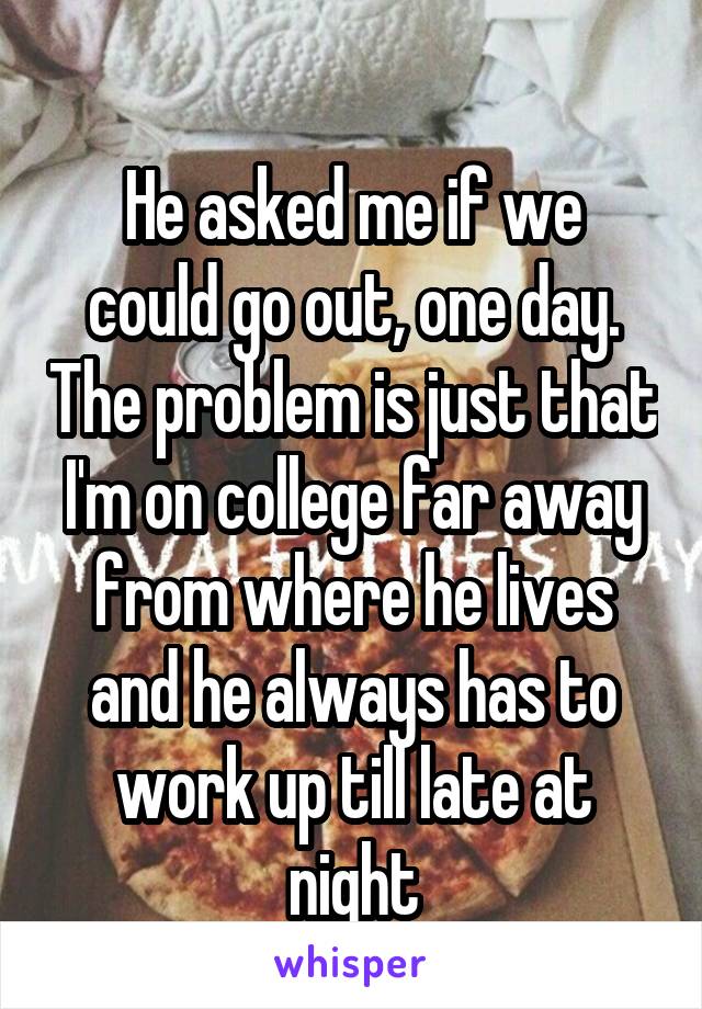 
He asked me if we could go out, one day. The problem is just that I'm on college far away from where he lives and he always has to work up till late at night