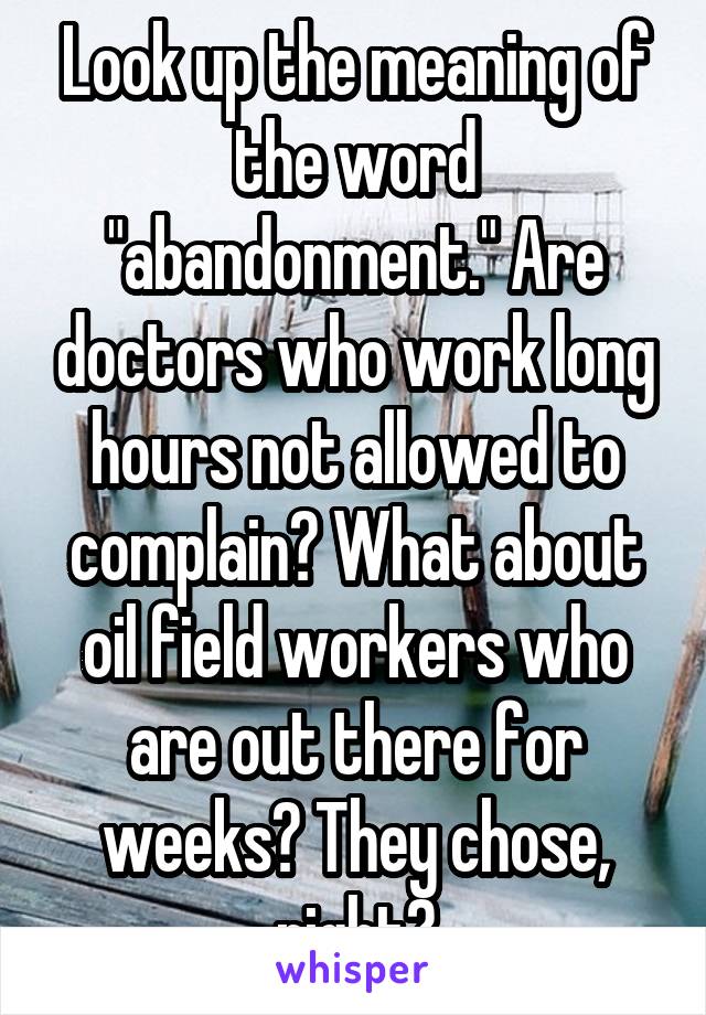 Look up the meaning of the word "abandonment." Are doctors who work long hours not allowed to complain? What about oil field workers who are out there for weeks? They chose, right?