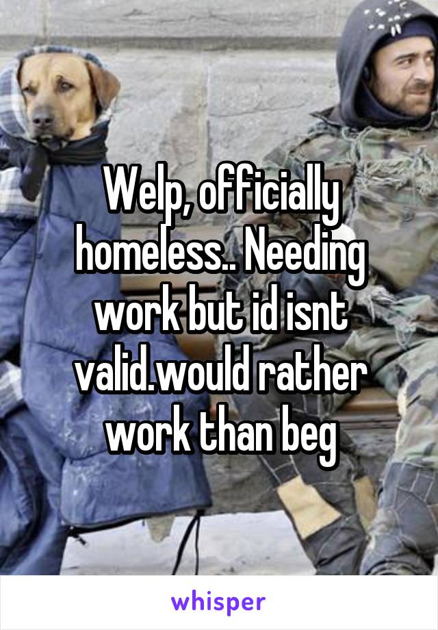 Welp, officially homeless.. Needing work but id isnt valid.would rather work than beg