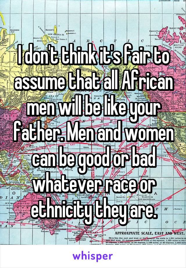 I don't think it's fair to assume that all African men will be like your father. Men and women can be good or bad whatever race or ethnicity they are.