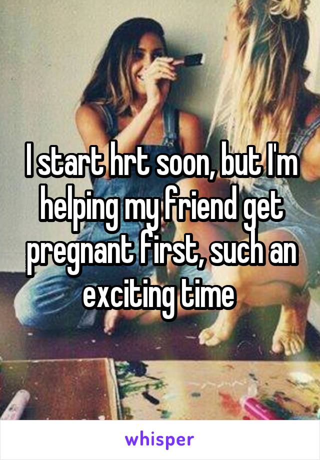 I start hrt soon, but I'm helping my friend get pregnant first, such an exciting time 
