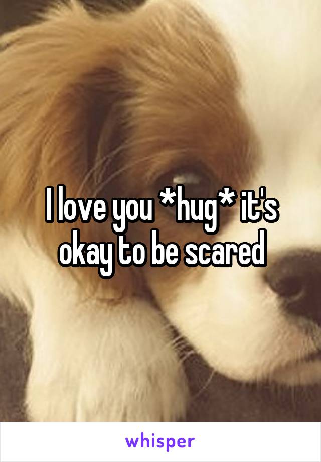 I love you *hug* it's okay to be scared