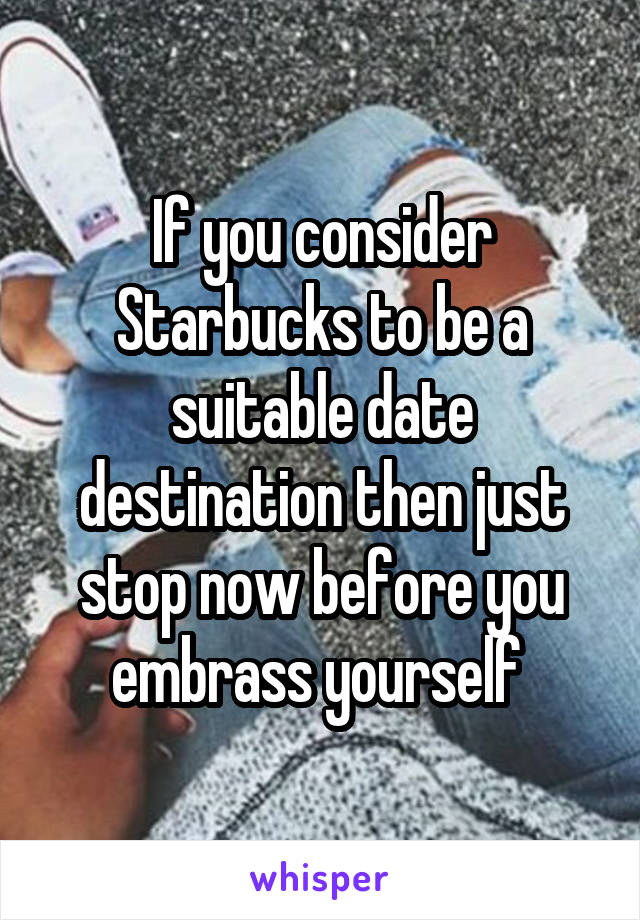 If you consider Starbucks to be a suitable date destination then just stop now before you embrass yourself 