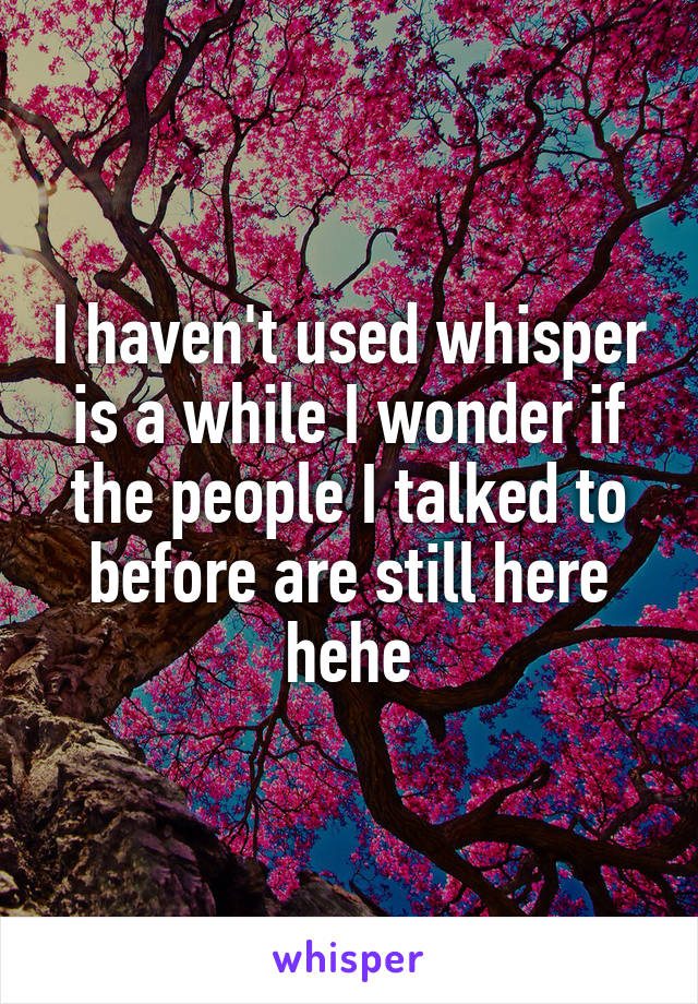 I haven't used whisper is a while I wonder if the people I talked to before are still here hehe