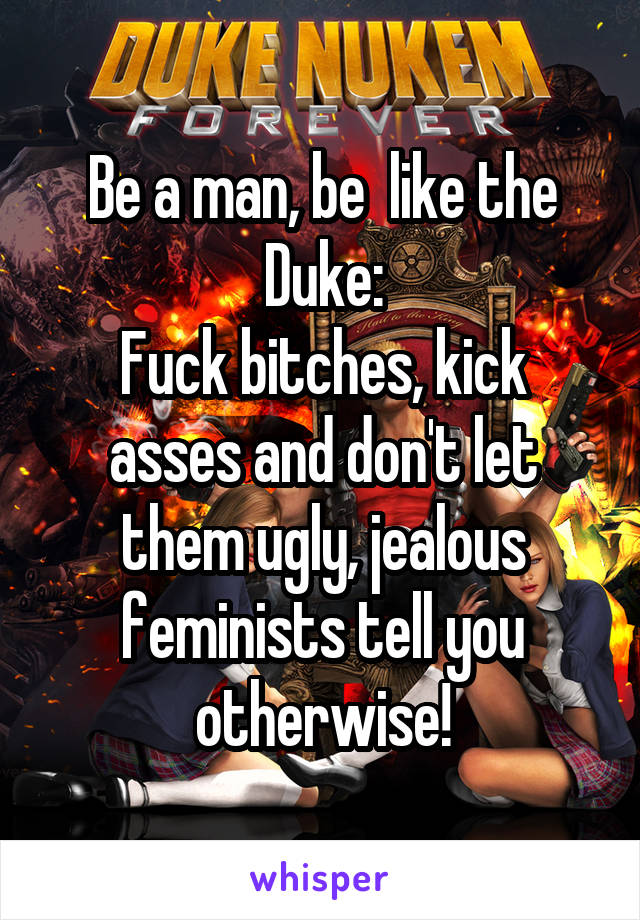 Be a man, be  like the Duke:
Fuck bitches, kick asses and don't let them ugly, jealous feminists tell you otherwise!