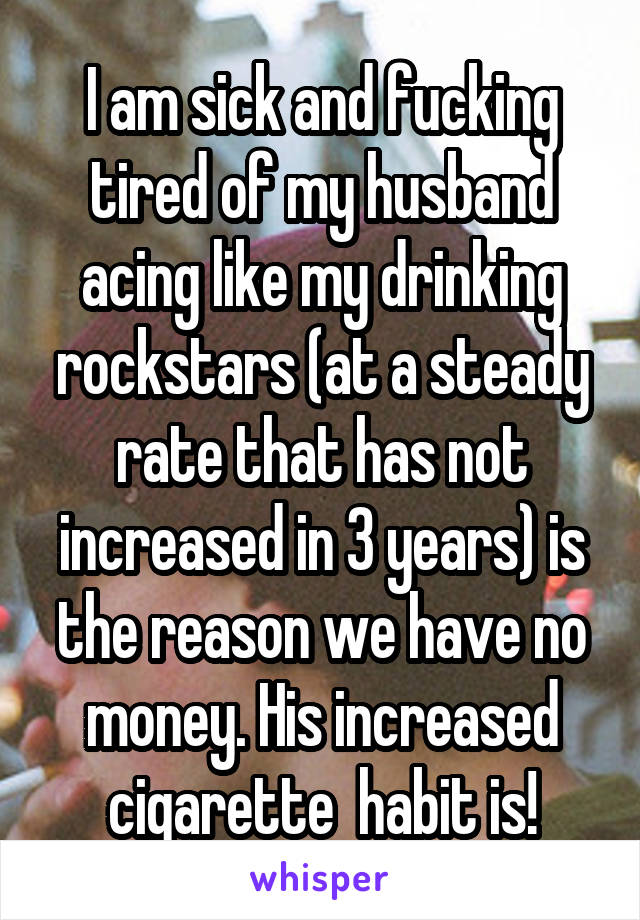 I am sick and fucking tired of my husband acing like my drinking rockstars (at a steady rate that has not increased in 3 years) is the reason we have no money. His increased cigarette  habit is!