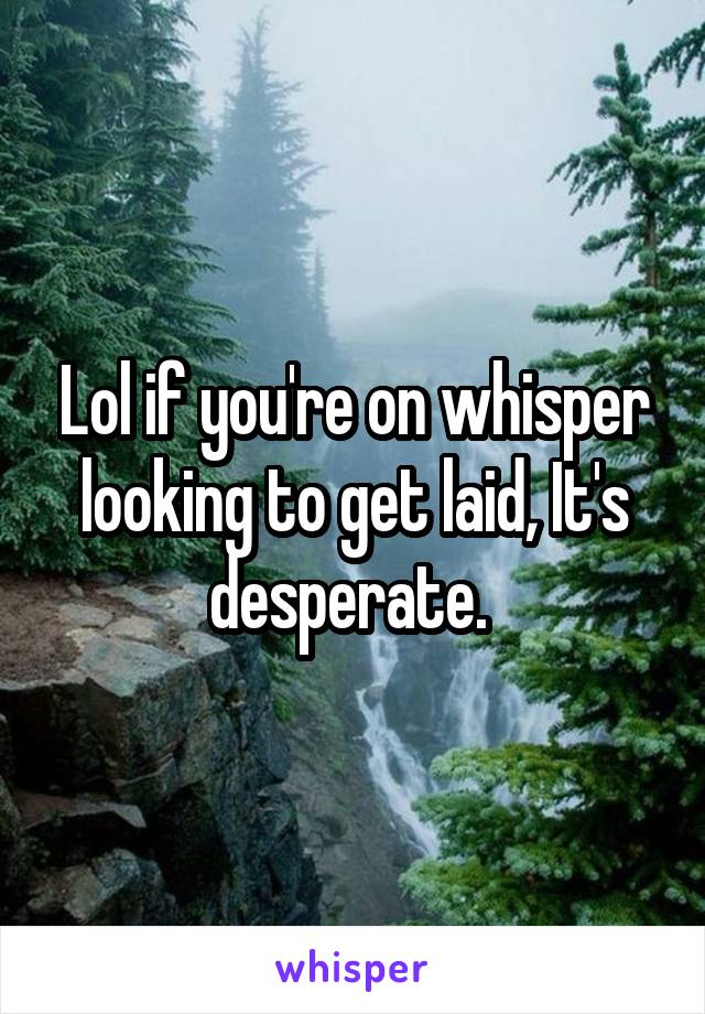 Lol if you're on whisper looking to get laid, It's desperate. 