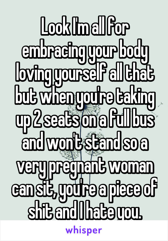 Look I'm all for embracing your body loving yourself all that but when you're taking up 2 seats on a full bus and won't stand so a very pregnant woman can sit, you're a piece of shit and I hate you.