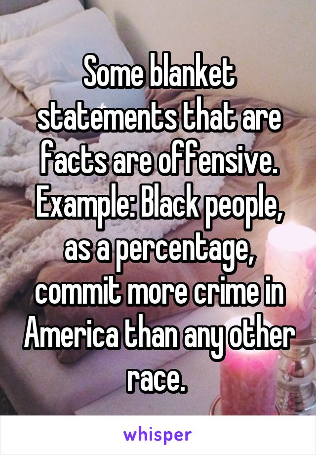 Some blanket statements that are facts are offensive. Example: Black people, as a percentage, commit more crime in America than any other race. 