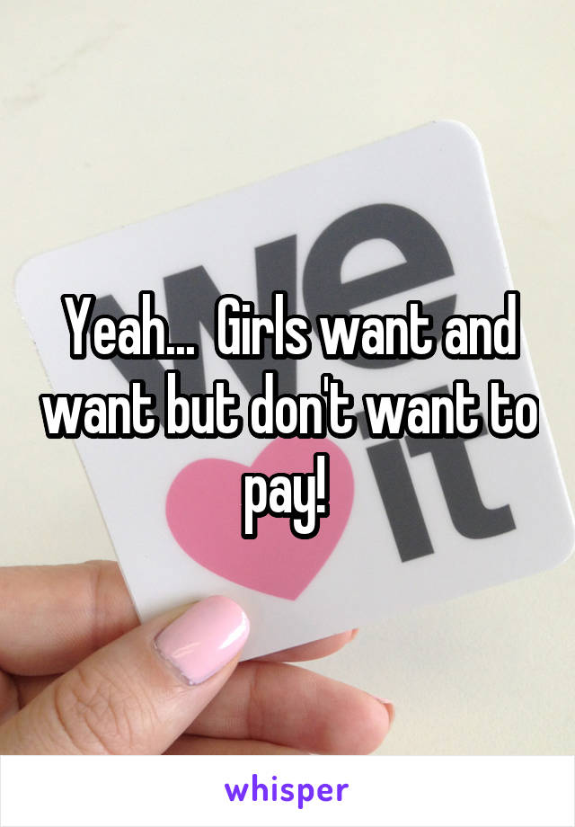Yeah...  Girls want and want but don't want to pay! 